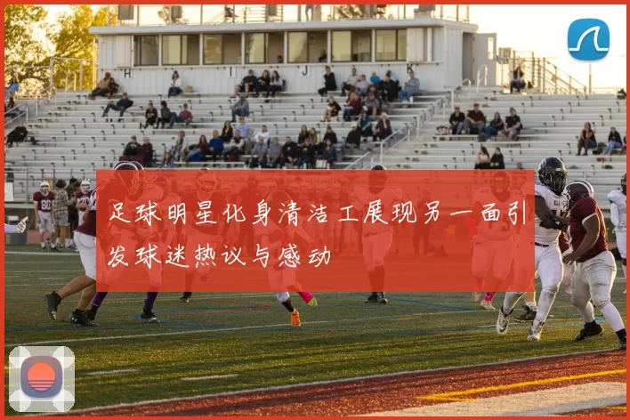 足球明星化身清洁工展现另一面引发球迷热议与感动