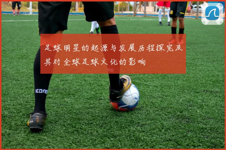 足球明星的起源与发展历程探究及其对全球足球文化的影响