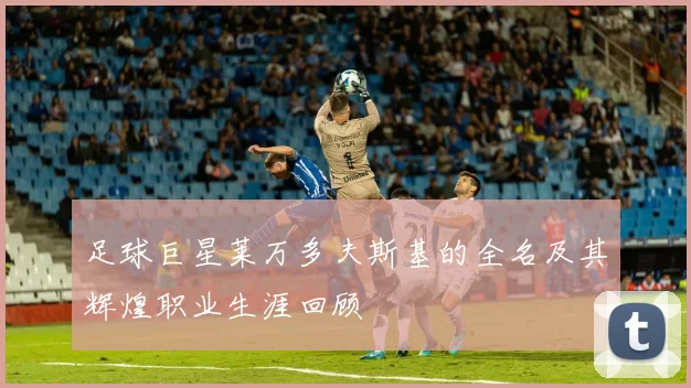足球巨星莱万多夫斯基的全名及其辉煌职业生涯回顾