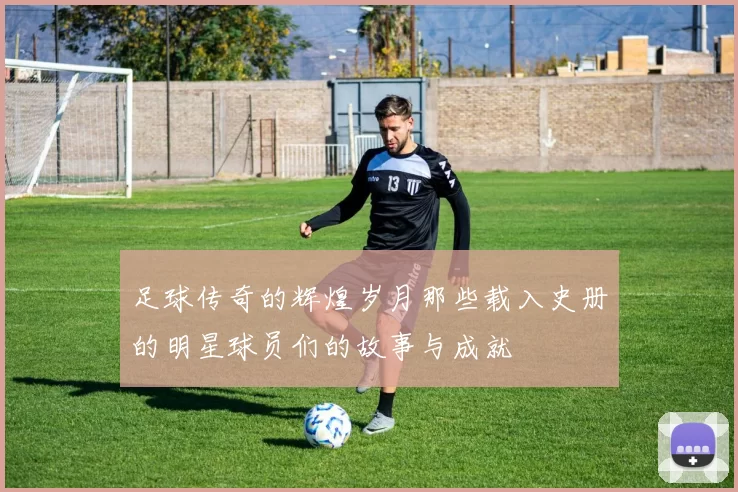 足球传奇的辉煌岁月那些载入史册的明星球员们的故事与成就