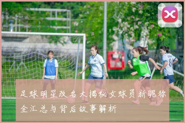 足球明星改名大揭秘女球员新昵称全汇总与背后故事解析