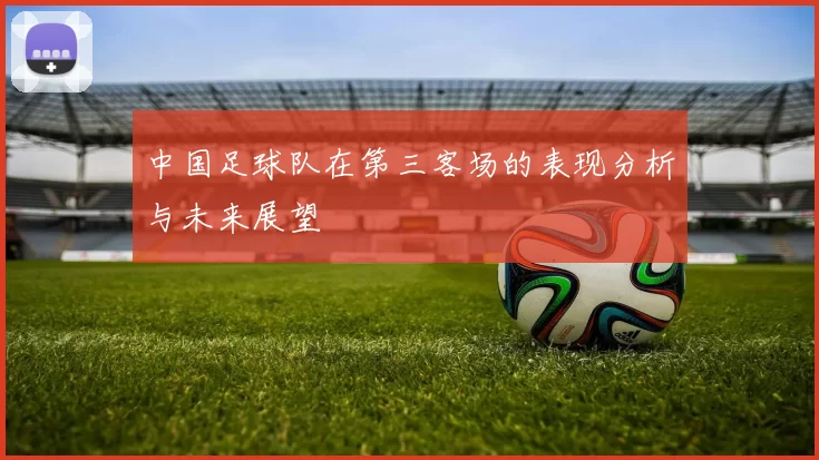 中国足球队在第三客场的表现分析与未来展望